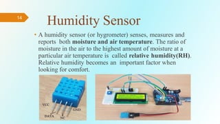 14
Humidity Sensor
• A humidity sensor (or hygrometer) senses, measures and
reports both moisture and air temperature. The ratio of
moisture in the air to the highest amount of moisture at a
particular air temperature is called relative humidity(RH).
Relative humidity becomes an important factor when
looking for comfort.
 