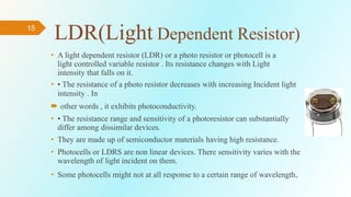 15
LDR(Light Dependent Resistor)
• A light dependent resistor (LDR) or a photo resistor or photocell is a
light controlled variable resistor . Its resistance changes with Light
intensity that falls on it.
• • The resistance of a photo resistor decreases with increasing Incident light
intensity . In
 other words , it exhibits photoconductivity.
• • The resistance range and sensitivity of a photoresistor can substantially
differ among dissimilar devices.
• They are made up of semiconductor materials having high resistance.
• Photocells or LDRS are non linear devices. There sensitivity varies with the
wavelength of light incident on them.
• Some photocells might not at all response to a certain range of wavelength.
 