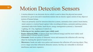 16
Motion Detection Sensors
• A motion detector is an electronic device which is used to detect the physical movement
(motion) in a given area and it transforms motion into an electric signal; motion of any object or
motion of human beings.
• These are primarily used for intrusion detection systems, automatics door control, boom barrier,
smart camera (i.e motion based capture/video recording),toll plaza, automatic parking systems,
automated sinks/toilet flusher, hand dryers, energy management systems(i.e. Automated
Lighting, AC, Fan, Appliances Control) etc.
• Following are key motion sensor types widely used:
• Passive Infrared (PIR): It Detects body heat (infrared energy) and the most widely used
motion sensor in home security systems.
• Ultrasonic: Sends out pulses of ultrasonic waves and measures the reflection off a moving
object by tracking the speed of sound waves.
• Microwave: Sends out radio wave pulses and measures the reflection off a moving object. They
cover a larger area than infrared & ultrasonic sensors, but they are vulnerable to electrical
interference and more expensive.
 