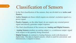 5
Classification of Sensors
• In the first classification of the sensors, they are divided in to Active and
Passive.
• Active Sensors are those which require an external excitation signal or a
power signal.
• Passive Sensors, on the other hand, do not require any external power
signal and directly generates output response.
• The final classification of the sensors are Analog and Digital Sensors.
• Analog Sensors produce an analog output i.e. a continuous output signal
with respect to the quantity being measured.
• Digital Sensors, in contrast to Analog Sensors, work with discrete or
digital data. The data in digital sensors, which is used for conversion and
transmission, is digital in nature.
 