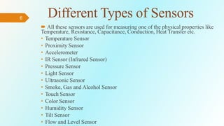 6 Different Types of Sensors
 All these sensors are used for measuring one of the physical properties like
Temperature, Resistance, Capacitance, Conduction, Heat Transfer etc.
• Temperature Sensor
• Proximity Sensor
• Accelerometer
• IR Sensor (Infrared Sensor)
• Pressure Sensor
• Light Sensor
• Ultrasonic Sensor
• Smoke, Gas and Alcohol Sensor
• Touch Sensor
• Color Sensor
• Humidity Sensor
• Tilt Sensor
• Flow and Level Sensor
 