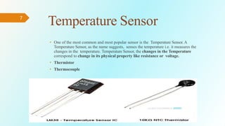 • One of the most common and most popular sensor is the Temperature Sensor. A
Temperature Sensor, as the name suggests, senses the temperature i.e. it measures the
changes in the temperature. Temperature Sensor, the changes in the Temperature
correspond to change in its physical property like resistance or voltage.
• Thermistor
• Thermocouple
7
Temperature Sensor
 