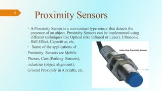 8
Proximity Sensors
• A Proximity Sensor is a non-contact type sensor that detects the
presence of an object. Proximity Sensors can be implemented using
different techniques like Optical (like Infrared or Laser), Ultrasonic,
Hall Effect, Capacitive, etc.
• Some of the applications of
Proximity Sensors are Mobile
Phones, Cars (Parking Sensors),
industries (object alignment),
Ground Proximity in Aircrafts, etc.
 
