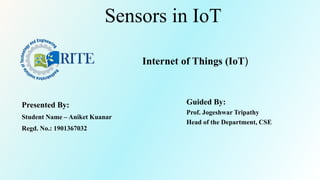 Sensors in IoT
Presented By:
Student Name – Aniket Kuanar
Regd. No.: 1901367032
Guided By:
Prof. Jogeshwar Tripathy
Head of the Department, CSE
Internet of Things (IoT)
 