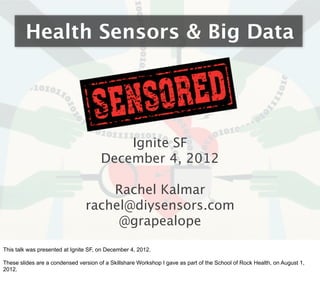 Health Sensors & Big Data




                                          Ignite SF
                                      December 4, 2012

                                    Rachel Kalmar
                                rachel@diysensors.com
                                     @grapealope

This talk was presented at Ignite SF, on December 4, 2012.

These slides are a condensed version of a Skillshare Workshop I gave as part of the School of Rock Health, on August 1,
2012.
 