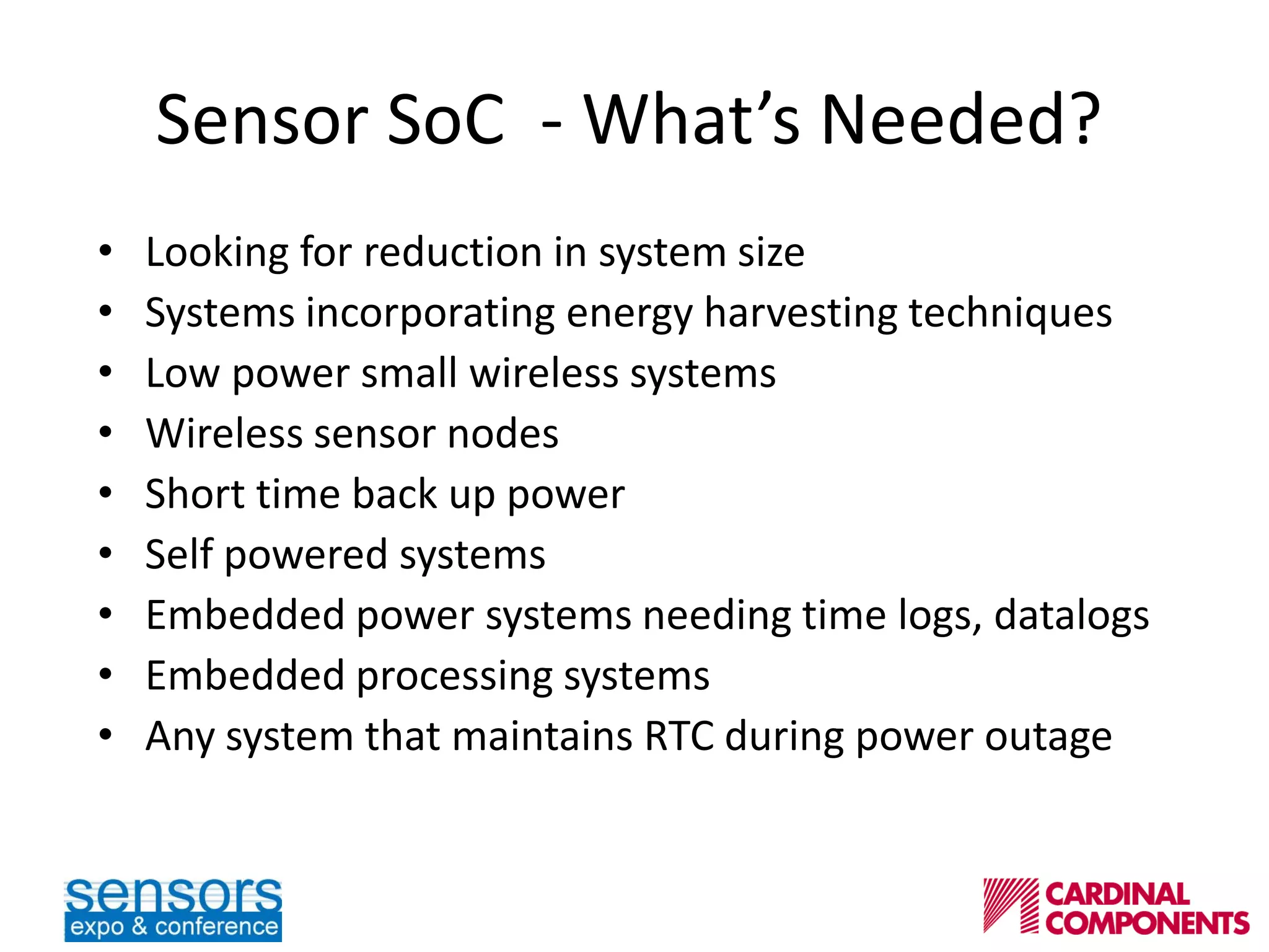 Sensor SoC - What’s Needed?
• Looking for reduction in system size
• Systems incorporating energy harvesting techniques
• Low power small wireless systems
• Wireless sensor nodes
• Short time back up power
• Self powered systems
• Embedded power systems needing time logs, datalogs
• Embedded processing systems
• Any system that maintains RTC during power outage
 