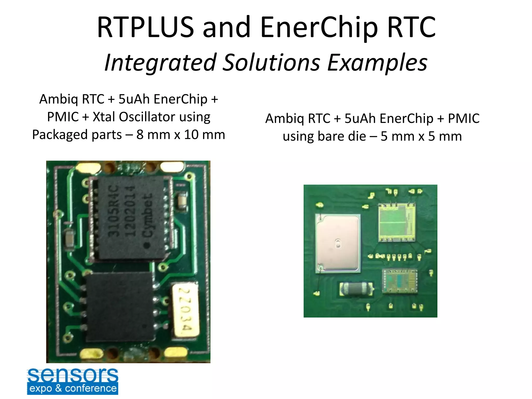 RTPLUS and EnerChip RTC
Integrated Solutions Examples
Ambiq RTC + 5uAh EnerChip +
PMIC + Xtal Oscillator using
Packaged parts – 8 mm x 10 mm
Ambiq RTC + 5uAh EnerChip + PMIC
using bare die – 5 mm x 5 mm
 