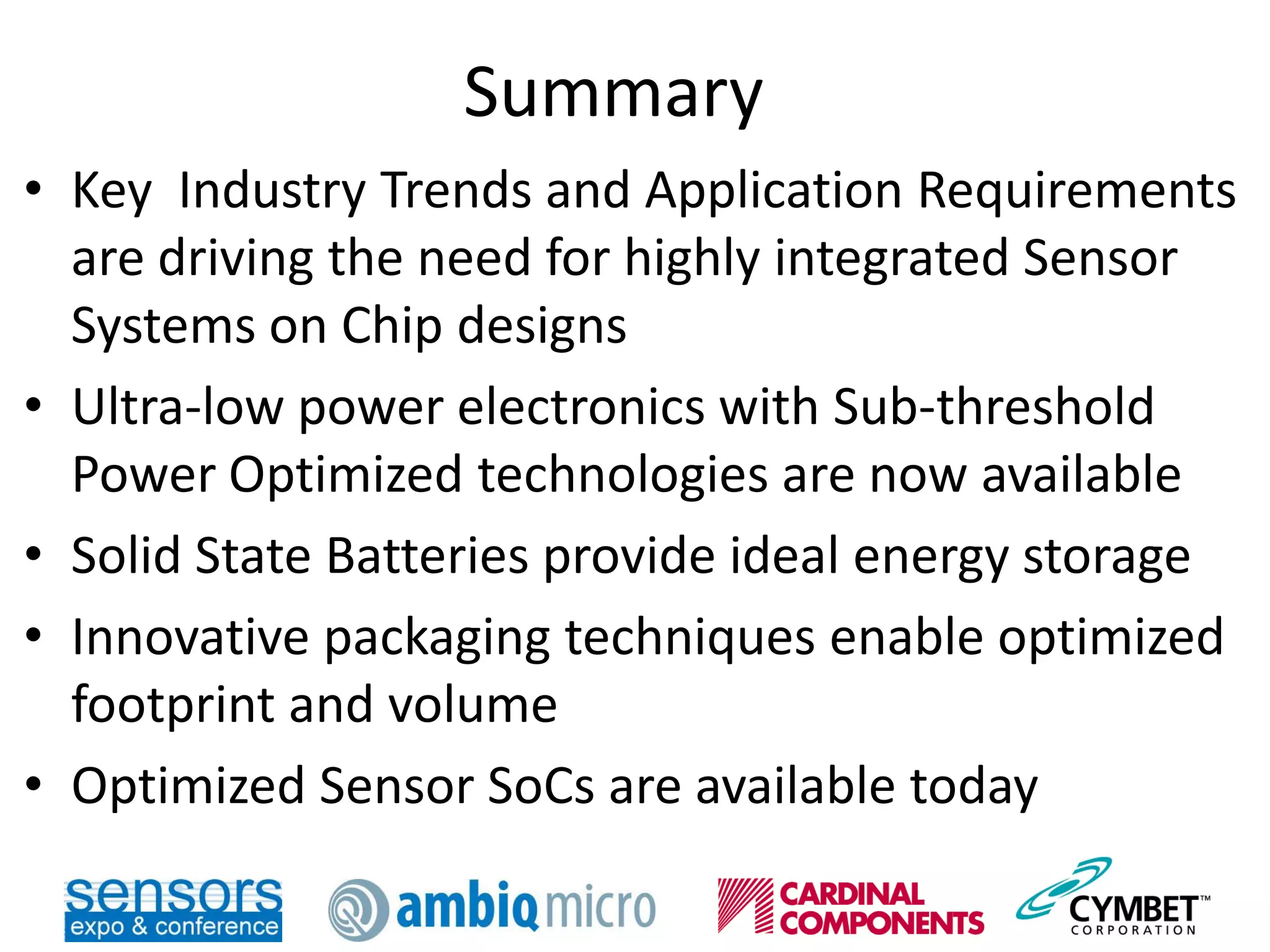 Summary
• Key Industry Trends and Application Requirements
are driving the need for highly integrated Sensor
Systems on Chip designs
• Ultra-low power electronics with Sub-threshold
Power Optimized technologies are now available
• Solid State Batteries provide ideal energy storage
• Innovative packaging techniques enable optimized
footprint and volume
• Optimized Sensor SoCs are available today
 