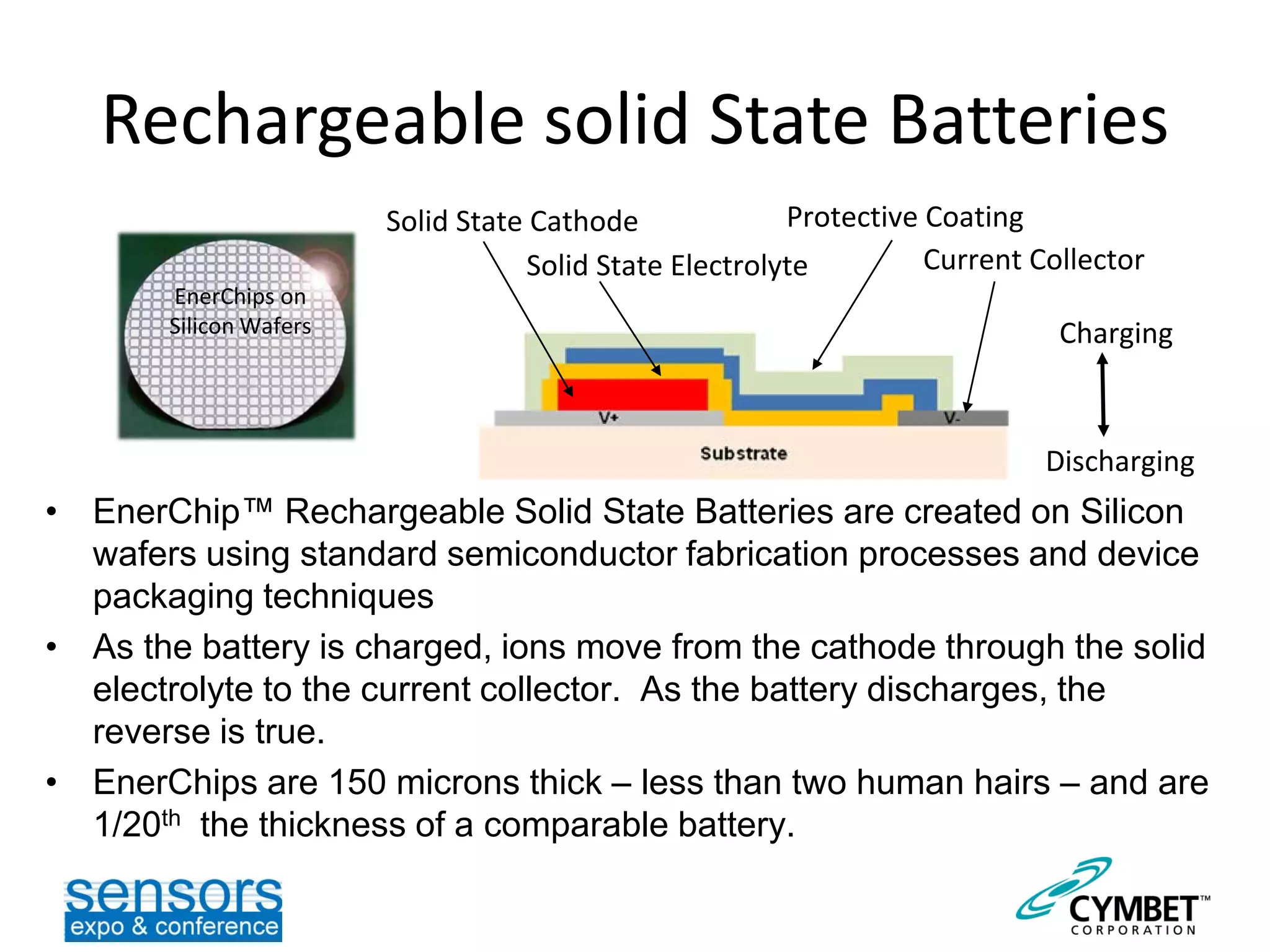 Rechargeable solid State Batteries
• EnerChip™ Rechargeable Solid State Batteries are created on Silicon
wafers using standard semiconductor fabrication processes and device
packaging techniques
• As the battery is charged, ions move from the cathode through the solid
electrolyte to the current collector. As the battery discharges, the
reverse is true.
• EnerChips are 150 microns thick – less than two human hairs – and are
1/20th the thickness of a comparable battery.
Charging
Discharging
Solid State Cathode
EnerChips on
Silicon Wafers
Solid State Electrolyte
Protective Coating
Current Collector
 