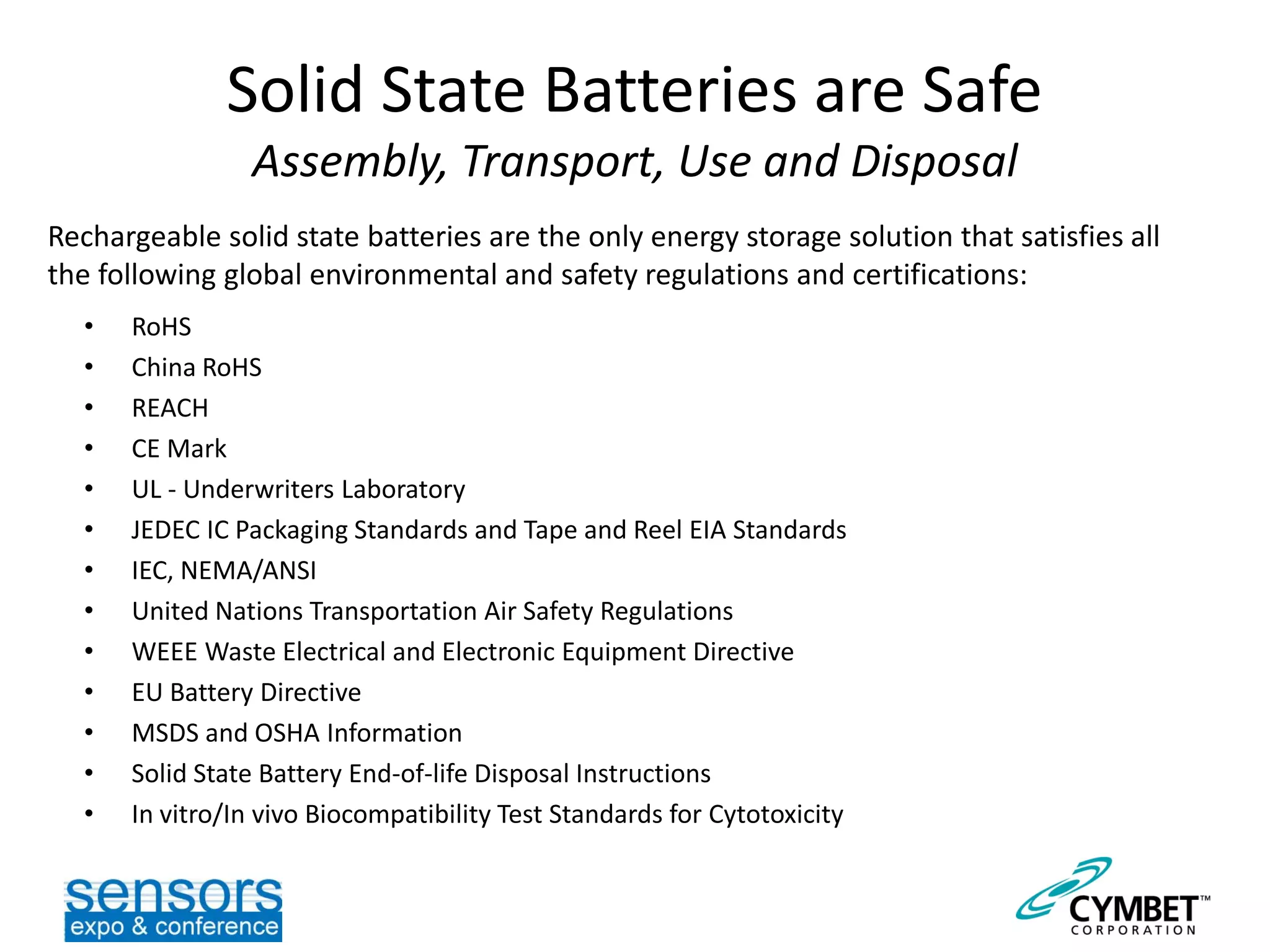 Solid State Batteries are Safe
Assembly, Transport, Use and Disposal
• RoHS
• China RoHS
• REACH
• CE Mark
• UL - Underwriters Laboratory
• JEDEC IC Packaging Standards and Tape and Reel EIA Standards
• IEC, NEMA/ANSI
• United Nations Transportation Air Safety Regulations
• WEEE Waste Electrical and Electronic Equipment Directive
• EU Battery Directive
• MSDS and OSHA Information
• Solid State Battery End-of-life Disposal Instructions
• In vitro/In vivo Biocompatibility Test Standards for Cytotoxicity
Rechargeable solid state batteries are the only energy storage solution that satisfies all
the following global environmental and safety regulations and certifications:
 