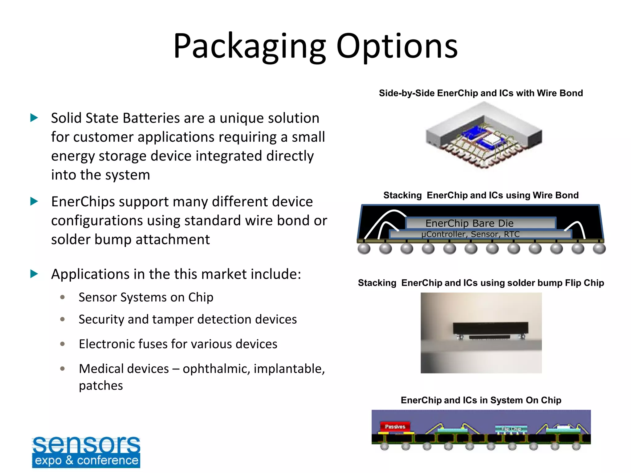 Packaging Options
EnerChip Bare Die
µController, Sensor, RTC
 Solid State Batteries are a unique solution
for customer applications requiring a small
energy storage device integrated directly
into the system
 EnerChips support many different device
configurations using standard wire bond or
solder bump attachment
 Applications in the this market include:
• Sensor Systems on Chip
• Security and tamper detection devices
• Electronic fuses for various devices
• Medical devices – ophthalmic, implantable,
patches
Side-by-Side EnerChip and ICs with Wire Bond
Stacking EnerChip and ICs using Wire Bond
Stacking EnerChip and ICs using solder bump Flip Chip
EnerChip and ICs in System On Chip
 