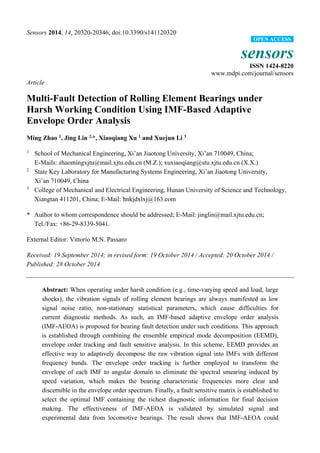 Sensors 2014, 14, 20320-20346; doi:10.3390/s141120320
sensors
ISSN 1424-8220
www.mdpi.com/journal/sensors
Article
Multi-Fault Detection of Rolling Element Bearings under
Harsh Working Condition Using IMF-Based Adaptive
Envelope Order Analysis
Ming Zhao 1
, Jing Lin 2,
*, Xiaoqiang Xu 1
and Xuejun Li 3
1
School of Mechanical Engineering, Xi’an Jiaotong University, Xi’an 710049, China;
E-Mails: zhaomingxjtu@mail.xjtu.edu.cn (M.Z.); xuxiaoqiang@stu.xjtu.edu.cn (X.X.)
2
State Key Laboratory for Manufacturing Systems Engineering, Xi’an Jiaotong University,
Xi’an 710049, China
3
College of Mechanical and Electrical Engineering, Hunan University of Science and Technology,
Xiangtan 411201, China; E-Mail: hnkjdxlxj@163.com
* Author to whom correspondence should be addressed; E-Mail: jinglin@mail.xjtu.edu.cn;
Tel./Fax: +86-29-8339-5041.
External Editor: Vittorio M.N. Passaro
Received: 19 September 2014; in revised form: 19 October 2014 / Accepted: 20 October 2014 /
Published: 28 October 2014
Abstract: When operating under harsh condition (e.g., time-varying speed and load, large
shocks), the vibration signals of rolling element bearings are always manifested as low
signal noise ratio, non-stationary statistical parameters, which cause difficulties for
current diagnostic methods. As such, an IMF-based adaptive envelope order analysis
(IMF-AEOA) is proposed for bearing fault detection under such conditions. This approach
is established through combining the ensemble empirical mode decomposition (EEMD),
envelope order tracking and fault sensitive analysis. In this scheme, EEMD provides an
effective way to adaptively decompose the raw vibration signal into IMFs with different
frequency bands. The envelope order tracking is further employed to transform the
envelope of each IMF to angular domain to eliminate the spectral smearing induced by
speed variation, which makes the bearing characteristic frequencies more clear and
discernible in the envelope order spectrum. Finally, a fault sensitive matrix is established to
select the optimal IMF containing the richest diagnostic information for final decision
making. The effectiveness of IMF-AEOA is validated by simulated signal and
experimental data from locomotive bearings. The result shows that IMF-AEOA could
OPEN ACCESS
 