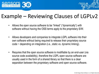 Example – Reviewing Clauses of LGPLv2
• Allows the open source software to be “linked” (“dynamically”) with
software without having the OSS terms apply to the proprietary S/W.
• Allows developers and companies to integrate LGPL software into their
own software without being required to release their proprietary source
code ~ depending on integration (i.e., static vs. dynamic linking).
• Requires that the open source software is modifiable by an end-user (via
source code availability), therefore the LGPL open source software are
usually used in the form of a shared library so that there is a clear
separation between the proprietary software and open source software.
© 2015 Rogue Wave Software, Inc. All Rights Reserved.
 