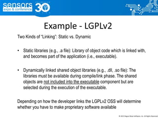 Example - LGPLv2
Two Kinds of “Linking”: Static vs. Dynamic
• Static libraries (e.g., .a file): Library of object code which is linked with,
and becomes part of the application (i.e., executable).
• Dynamically linked shared object libraries (e.g., .dll, .so file): The
libraries must be available during compile/link phase. The shared
objects are not included into the executable component but are
selected during the execution of the executable.
Depending on how the developer links the LGPLv2 OSS will determine
whether you have to make proprietary software available
© 2015 Rogue Wave Software, Inc. All Rights Reserved.
 
