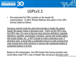 LGPLv2.1
• We researched the FSF’s position on the header file
implementation. In 2003, Richard Stallman (the author of the LGPL
license) stated as follows:
Someone recently made the claim that including a header file always
header file always makes a derivative work. That's not the FSF's view.
the FSF's view. Our view is that just using structure definitions, typedefs,
definitions, typedefs, enumeration constants, macros with simple bodies,
with simple bodies, etc., is NOT enough to make a derivative work. It
derivative work. It would take a substantial amount of code (coming from
code (coming from inline functions or macros with substantial bodies) to
substantial bodies) to do that.
Based on this interpretation, the OSS header files having template code
would follow under FSF’s view of header files not being a derivative work.© 2015 Rogue Wave Software, Inc. All Rights Reserved.
 