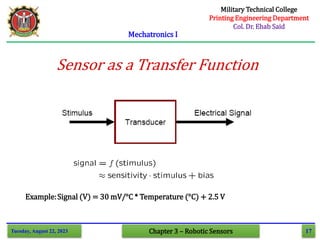 17
Mechatronics I
Tuesday, August 22, 2023 Chapter 3 – Robotic Sensors
Sensor as a Transfer Function
Example:Signal (V) = 30 mV/°C * Temperature (°C) + 2.5 V
Military Technical College
Printing Engineering Department
Col. Dr. Ehab Said
 