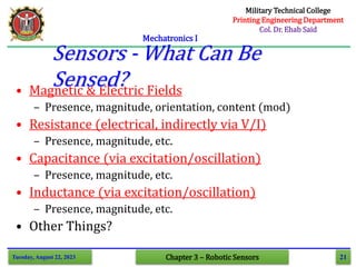 21
Mechatronics I
Tuesday, August 22, 2023 Chapter 3 – Robotic Sensors
• Magnetic & Electric Fields
– Presence, magnitude, orientation, content (mod)
• Resistance (electrical, indirectly via V/I)
– Presence, magnitude, etc.
• Capacitance (via excitation/oscillation)
– Presence, magnitude, etc.
• Inductance (via excitation/oscillation)
– Presence, magnitude, etc.
• Other Things?
Sensors - What Can Be
Sensed?
Military Technical College
Printing Engineering Department
Col. Dr. Ehab Said
 
