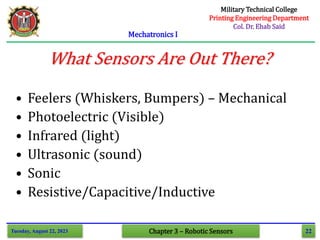 22
Mechatronics I
Tuesday, August 22, 2023 Chapter 3 – Robotic Sensors
What Sensors Are Out There?
• Feelers (Whiskers, Bumpers) – Mechanical
• Photoelectric (Visible)
• Infrared (light)
• Ultrasonic (sound)
• Sonic
• Resistive/Capacitive/Inductive
Military Technical College
Printing Engineering Department
Col. Dr. Ehab Said
 