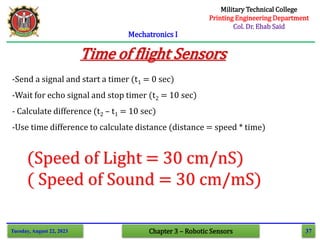 37
Mechatronics I
Tuesday, August 22, 2023 Chapter 3 – Robotic Sensors
Time of flight Sensors
-Send a signal and start a timer (t1 = 0 sec)
-Wait for echo signal and stop timer (t2 = 10 sec)
- Calculate difference (t2 – t1 = 10 sec)
-Use time difference to calculate distance (distance = speed * time)
(Speed of Light = 30 cm/nS)
( Speed of Sound = 30 cm/mS)
Military Technical College
Printing Engineering Department
Col. Dr. Ehab Said
 