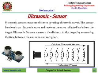 41
Mechatronics I
Tuesday, August 22, 2023 Chapter 3 – Robotic Sensors
Ultrasonic - Sensor
Ultrasonic sensors measure distance by using ultrasonic waves. The sensor
head emits an ultrasonic wave and receives the wave reflected back from the
target. Ultrasonic Sensors measure the distance to the target by measuring
the time between the emission and reception.
Military Technical College
Printing Engineering Department
Col. Dr. Ehab Said
 
