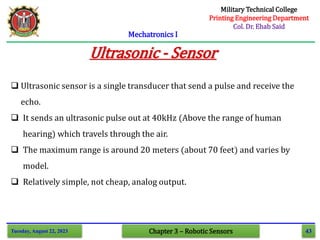 43
Mechatronics I
Tuesday, August 22, 2023 Chapter 3 – Robotic Sensors
Ultrasonic - Sensor
 Ultrasonic sensor is a single transducer that send a pulse and receive the
echo.
 It sends an ultrasonic pulse out at 40kHz (Above the range of human
hearing) which travels through the air.
 The maximum range is around 20 meters (about 70 feet) and varies by
model.
 Relatively simple, not cheap, analog output.
Military Technical College
Printing Engineering Department
Col. Dr. Ehab Said
 