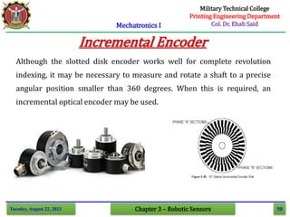 50
Mechatronics I
Tuesday, August 22, 2023 Chapter 3 – Robotic Sensors
Incremental Encoder
Although the slotted disk encoder works well for complete revolution
indexing, it may be necessary to measure and rotate a shaft to a precise
angular position smaller than 360 degrees. When this is required, an
incremental optical encoder may be used.
Military Technical College
Printing Engineering Department
Col. Dr. Ehab Said
 