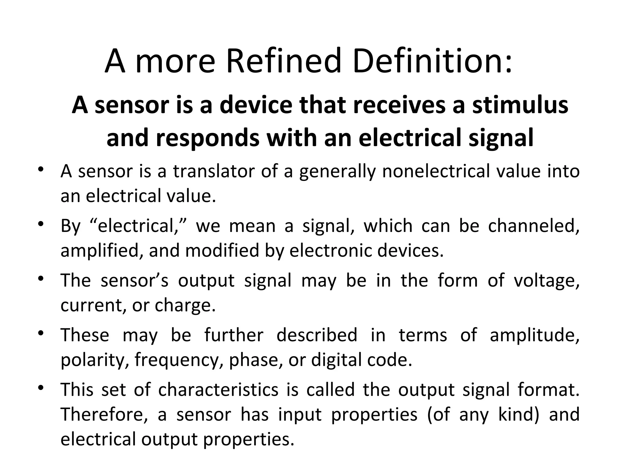 A more Refined Definition:
A sensor is a device that receives a stimulus
and responds with an electrical signal
• A sensor is a translator of a generally nonelectrical value into
an electrical value.
• By “electrical,” we mean a signal, which can be channeled,
amplified, and modified by electronic devices.
• The sensor’s output signal may be in the form of voltage,
current, or charge.
• These may be further described in terms of amplitude,
polarity, frequency, phase, or digital code.
• This set of characteristics is called the output signal format.
Therefore, a sensor has input properties (of any kind) and
electrical output properties.
 