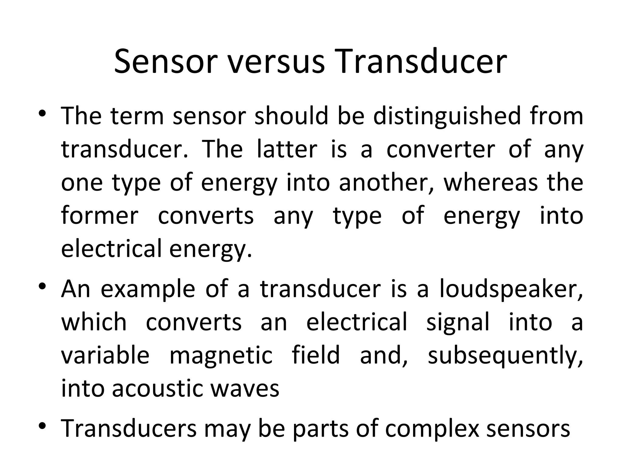 Sensor versus Transducer
• The term sensor should be distinguished from
transducer. The latter is a converter of any
one type of energy into another, whereas the
former converts any type of energy into
electrical energy.
• An example of a transducer is a loudspeaker,
which converts an electrical signal into a
variable magnetic field and, subsequently,
into acoustic waves
• Transducers may be parts of complex sensors
 