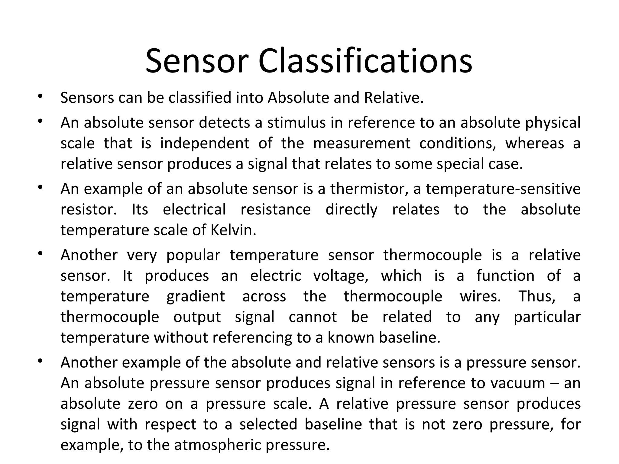 Sensor Classifications
• Sensors can be classified into Absolute and Relative.
• An absolute sensor detects a stimulus in reference to an absolute physical
scale that is independent of the measurement conditions, whereas a
relative sensor produces a signal that relates to some special case.
• An example of an absolute sensor is a thermistor, a temperature-sensitive
resistor. Its electrical resistance directly relates to the absolute
temperature scale of Kelvin.
• Another very popular temperature sensor thermocouple is a relative
sensor. It produces an electric voltage, which is a function of a
temperature gradient across the thermocouple wires. Thus, a
thermocouple output signal cannot be related to any particular
temperature without referencing to a known baseline.
• Another example of the absolute and relative sensors is a pressure sensor.
An absolute pressure sensor produces signal in reference to vacuum – an
absolute zero on a pressure scale. A relative pressure sensor produces
signal with respect to a selected baseline that is not zero pressure, for
example, to the atmospheric pressure.
 