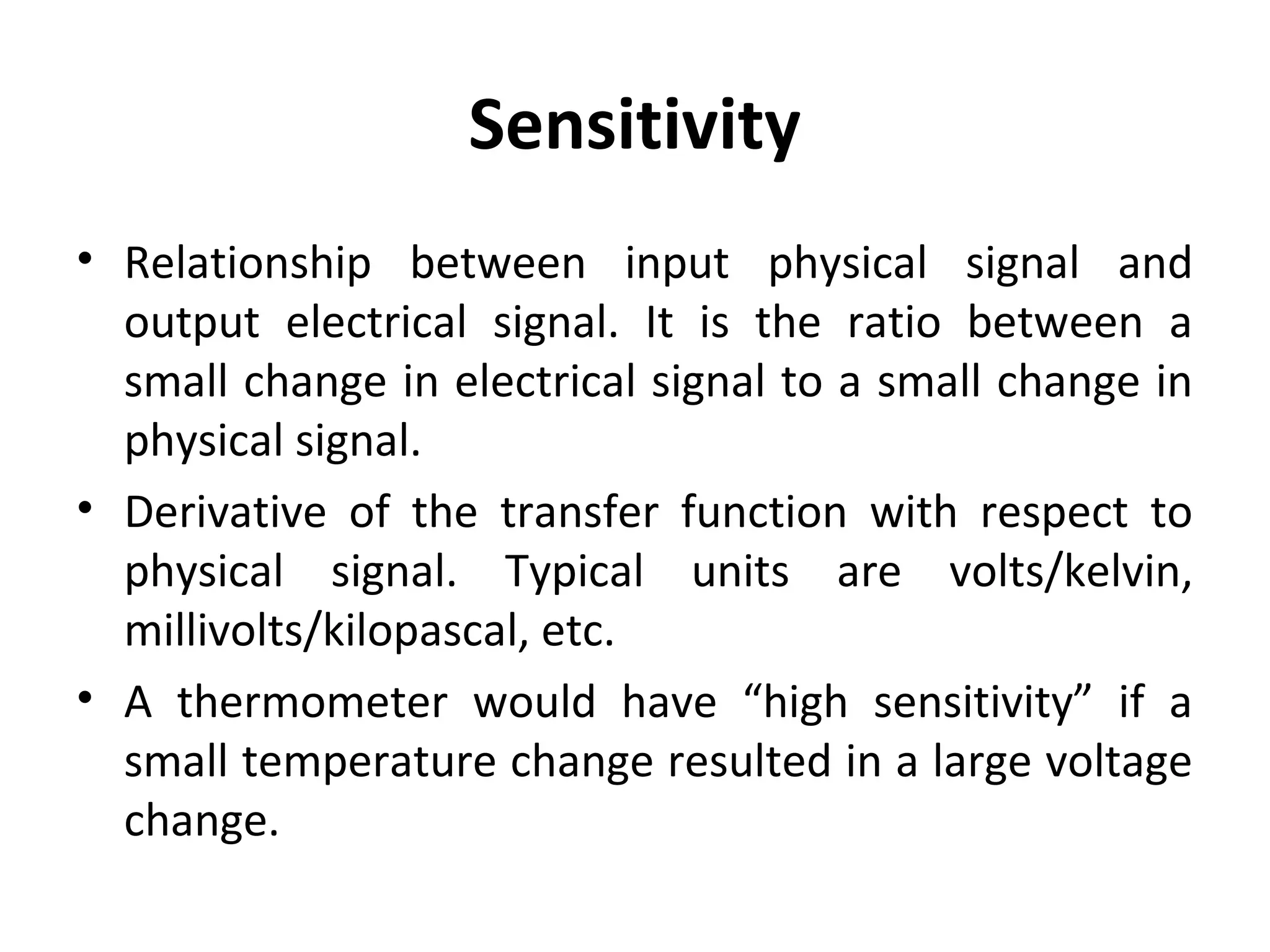 Sensitivity
• Relationship between input physical signal and
output electrical signal. It is the ratio between a
small change in electrical signal to a small change in
physical signal.
• Derivative of the transfer function with respect to
physical signal. Typical units are volts/kelvin,
millivolts/kilopascal, etc.
• A thermometer would have “high sensitivity” if a
small temperature change resulted in a large voltage
change.
 