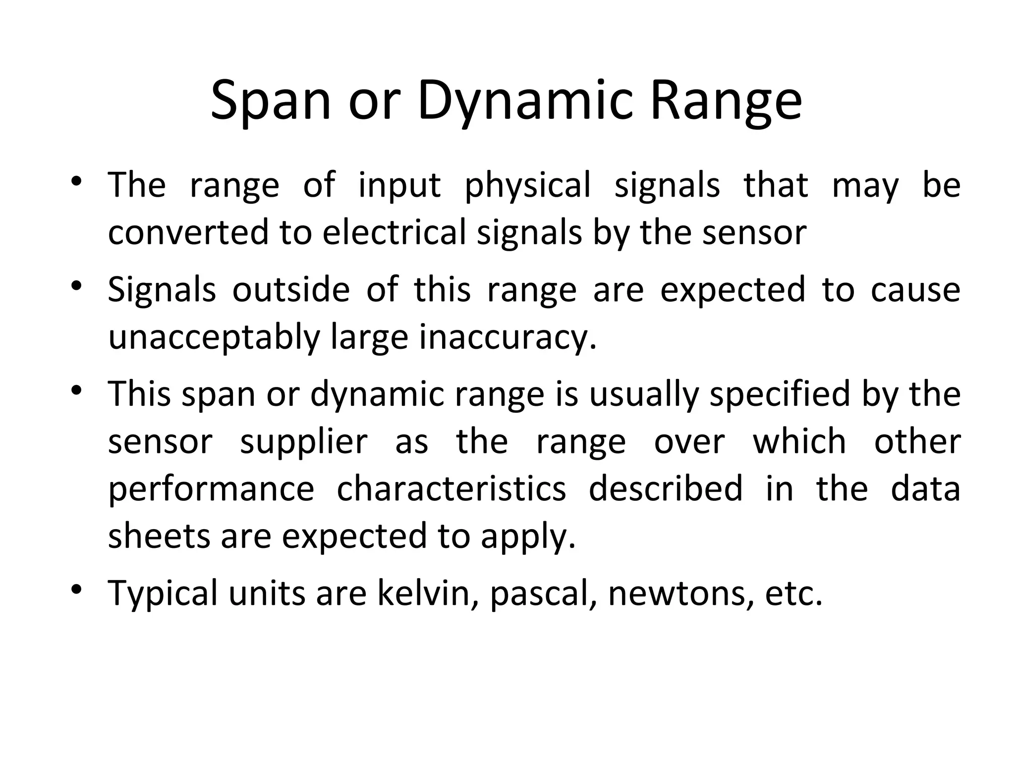 Span or Dynamic Range
• The range of input physical signals that may be
converted to electrical signals by the sensor
• Signals outside of this range are expected to cause
unacceptably large inaccuracy.
• This span or dynamic range is usually specified by the
sensor supplier as the range over which other
performance characteristics described in the data
sheets are expected to apply.
• Typical units are kelvin, pascal, newtons, etc.
 