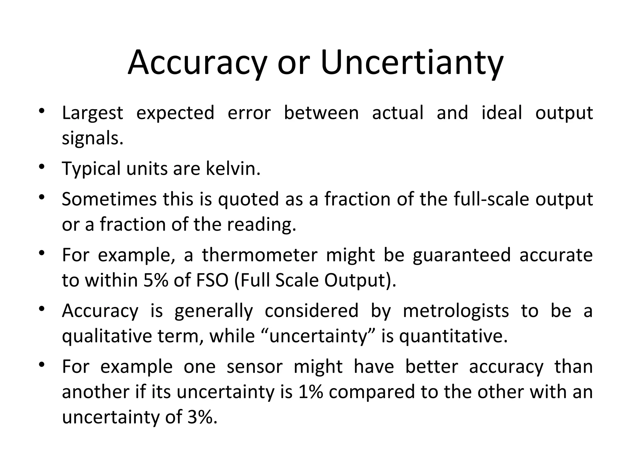 Accuracy or Uncertianty
• Largest expected error between actual and ideal output
signals.
• Typical units are kelvin.
• Sometimes this is quoted as a fraction of the full-scale output
or a fraction of the reading.
• For example, a thermometer might be guaranteed accurate
to within 5% of FSO (Full Scale Output).
• Accuracy is generally considered by metrologists to be a
qualitative term, while “uncertainty” is quantitative.
• For example one sensor might have better accuracy than
another if its uncertainty is 1% compared to the other with an
uncertainty of 3%.
 