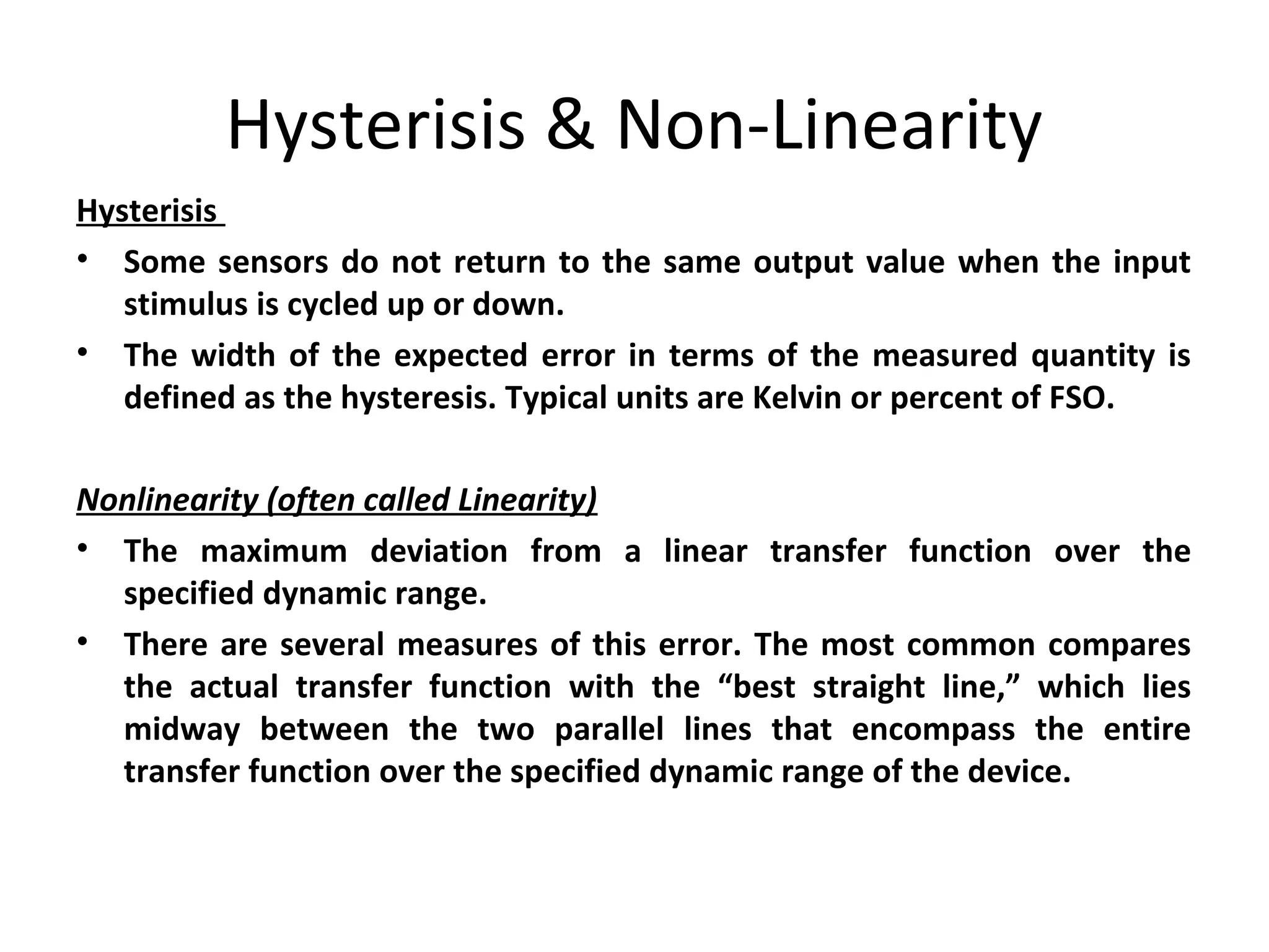 Hysterisis & Non-Linearity
Hysterisis
• Some sensors do not return to the same output value when the input
stimulus is cycled up or down.
• The width of the expected error in terms of the measured quantity is
defined as the hysteresis. Typical units are Kelvin or percent of FSO.
Nonlinearity (often called Linearity)
• The maximum deviation from a linear transfer function over the
specified dynamic range.
• There are several measures of this error. The most common compares
the actual transfer function with the “best straight line,” which lies
midway between the two parallel lines that encompass the entire
transfer function over the specified dynamic range of the device.
 