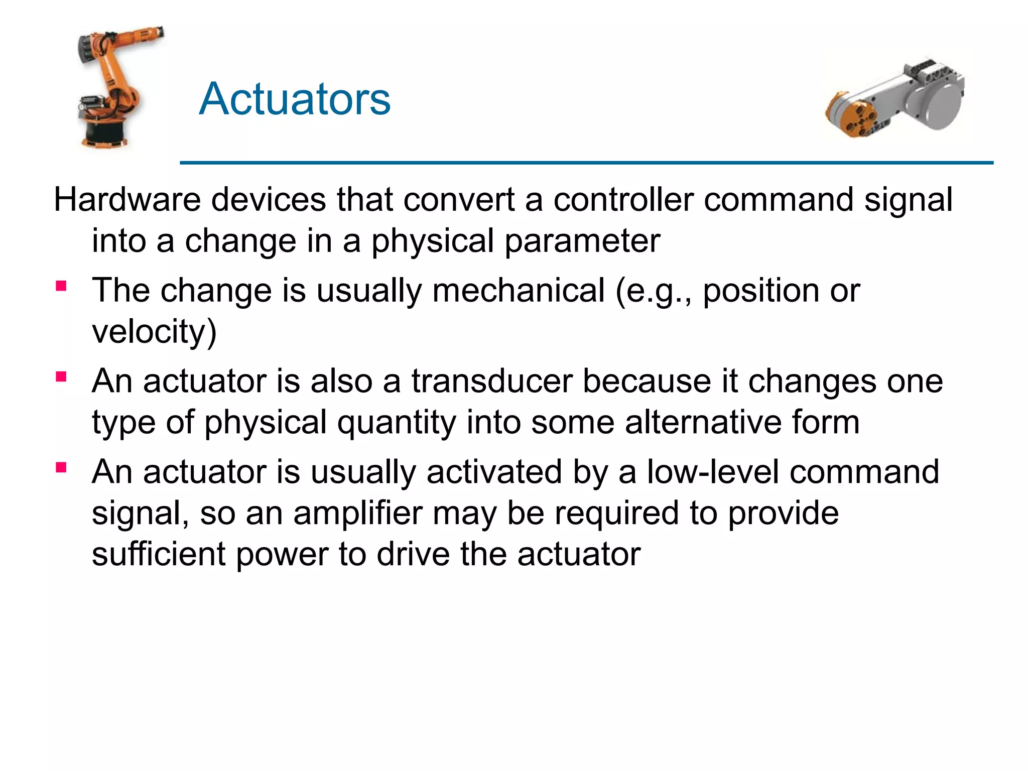 Actuators

Hardware devices that convert a controller command signal
  into a change in a physical parameter
 The change is usually mechanical (e.g., position or
  velocity)
 An actuator is also a transducer because it changes one
  type of physical quantity into some alternative form
 An actuator is usually activated by a low-level command
  signal, so an amplifier may be required to provide
  sufficient power to drive the actuator
 