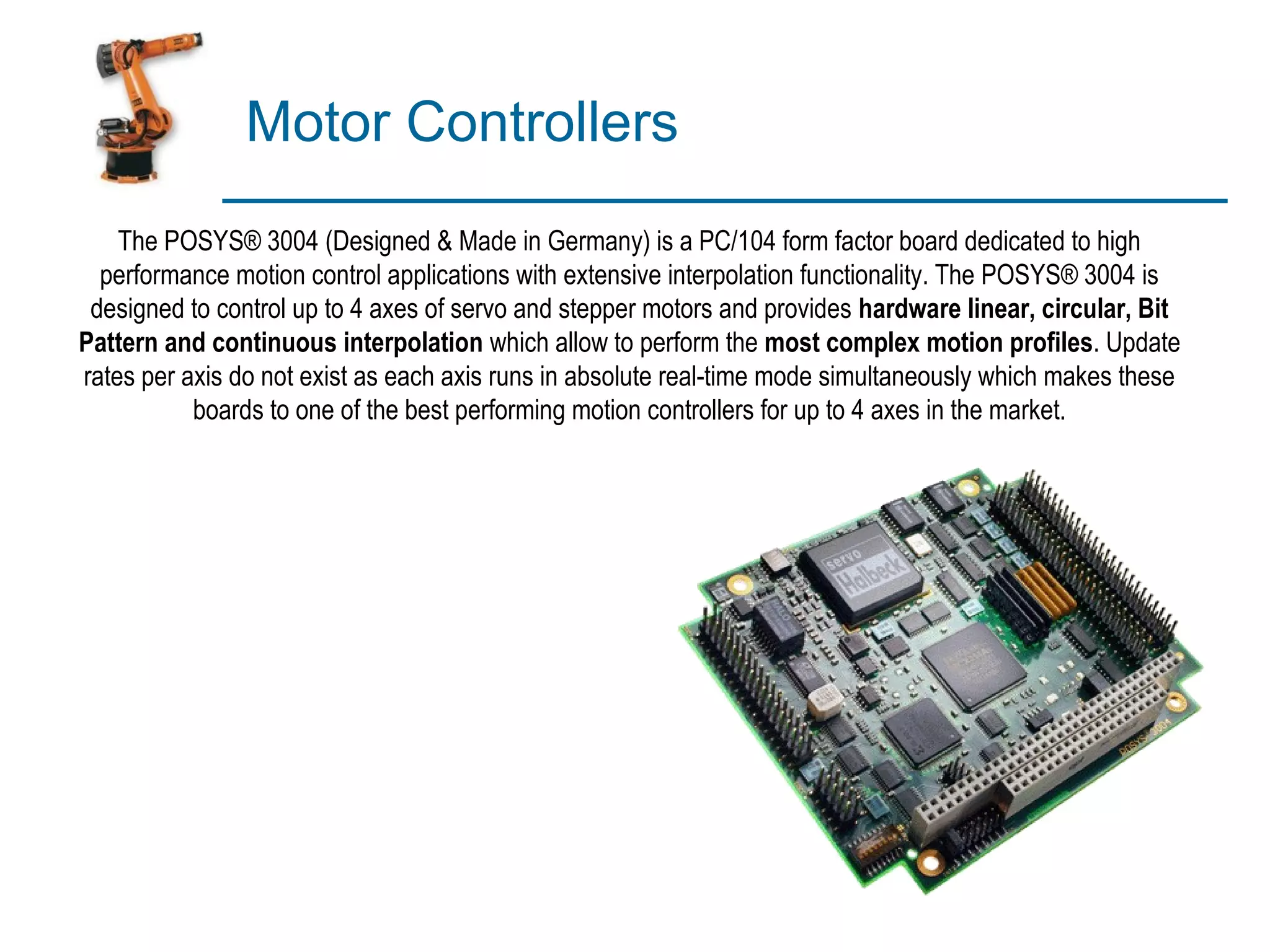 Motor Controllers
    The POSYS® 3004 (Designed & Made in Germany) is a PC/104 form factor board dedicated to high
  performance motion control applications with extensive interpolation functionality. The POSYS® 3004 is
 designed to control up to 4 axes of servo and stepper motors and provides hardware linear, circular, Bit
Pattern and continuous interpolation which allow to perform the most complex motion profiles. Update
rates per axis do not exist as each axis runs in absolute real-time mode simultaneously which makes these
           boards to one of the best performing motion controllers for up to 4 axes in the market.
 
