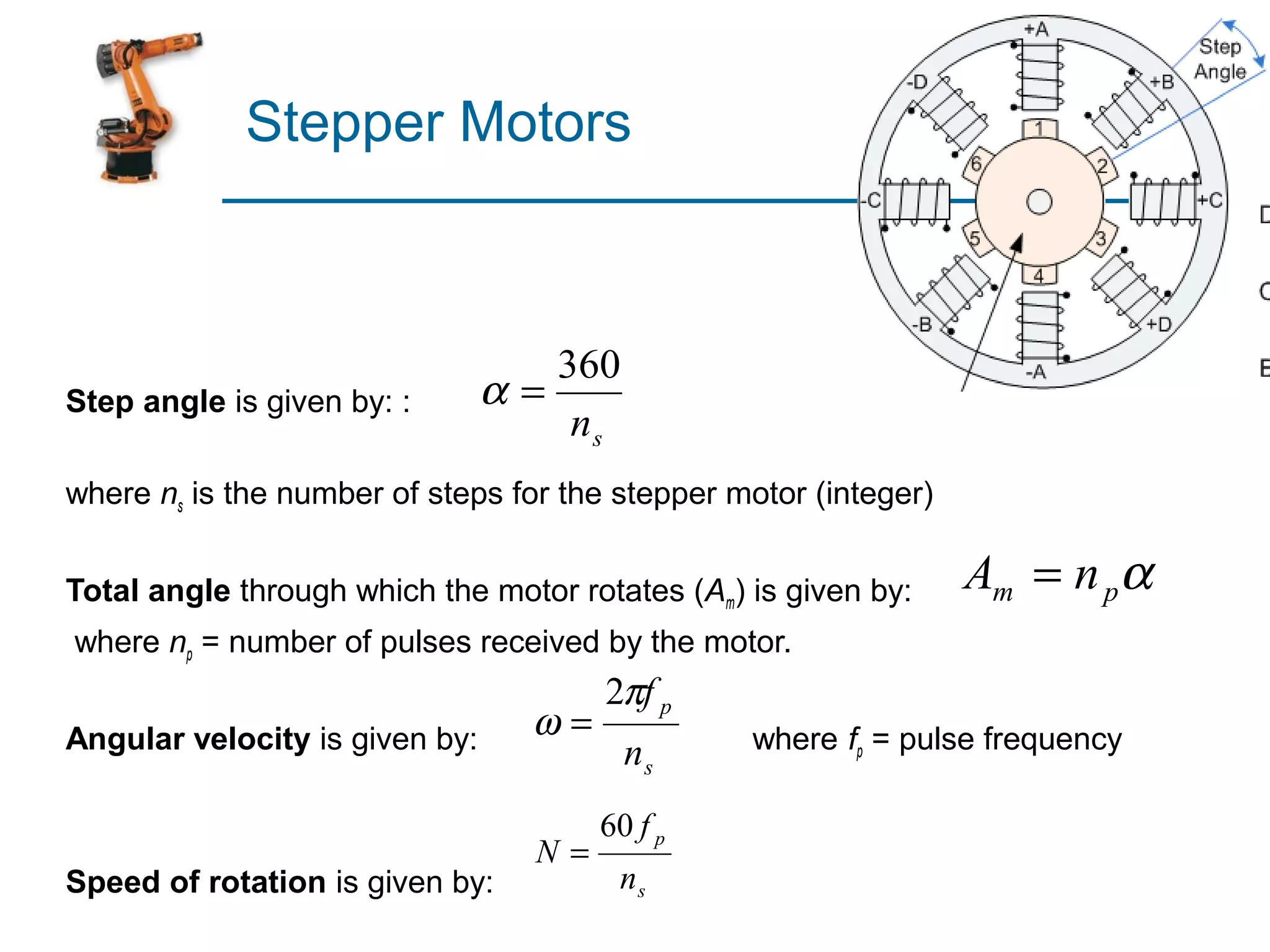 Stepper Motors



                                   360
Step angle is given by: :       α=
                                    ns
where ns is the number of steps for the stepper motor (integer)


Total angle through which the motor rotates (Am) is given by:     Am = n pα
where np = number of pulses received by the motor.
                                       2πf p
Angular velocity is given by:     ω=             where fp = pulse frequency
                                         ns
                                       60 f p
                                  N=
Speed of rotation is given by:          ns
 