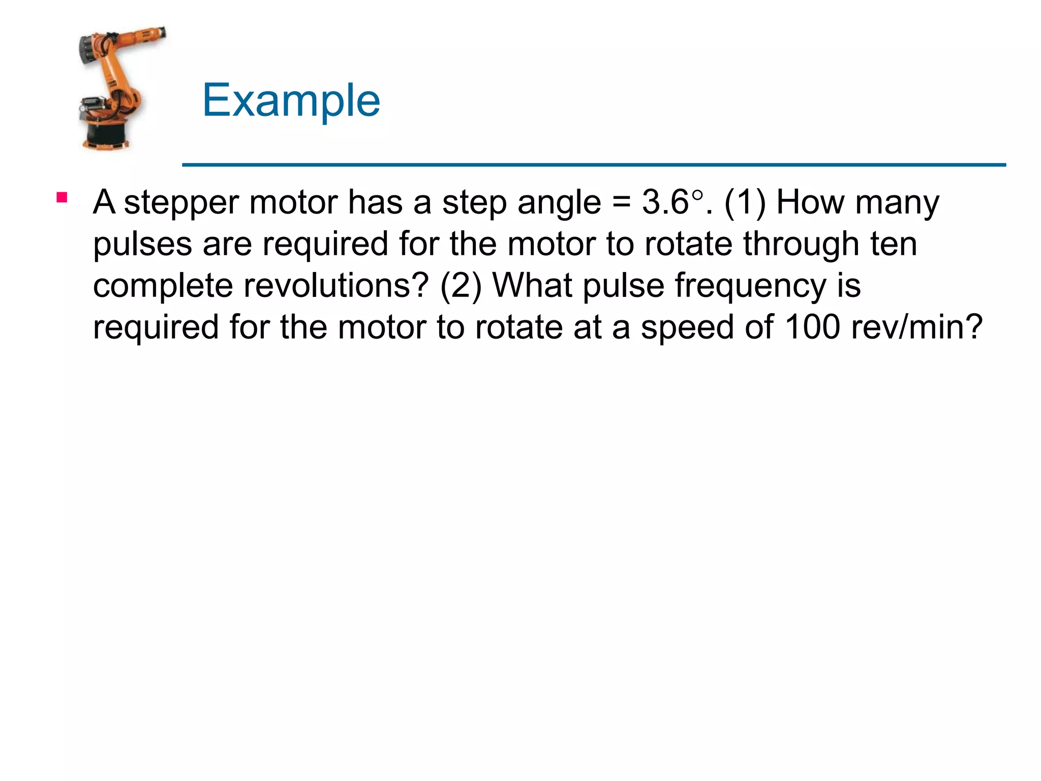 Example

 A stepper motor has a step angle = 3.6°. (1) How many
  pulses are required for the motor to rotate through ten
  complete revolutions? (2) What pulse frequency is
  required for the motor to rotate at a speed of 100 rev/min?
 