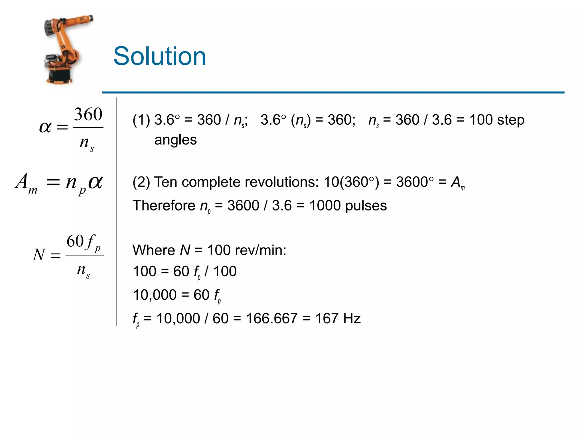 Solution

       360      (1) 3.6° = 360 / ns; 3.6° (ns) = 360; ns = 360 / 3.6 = 100 step
  α=
        ns          angles

Am = n pα       (2) Ten complete revolutions: 10(360°) = 3600° = Am
                Therefore np = 3600 / 3.6 = 1000 pulses

      60 f p    Where N = 100 rev/min:
 N=
       ns       100 = 60 fp / 100
                10,000 = 60 fp
                fp = 10,000 / 60 = 166.667 = 167 Hz
 