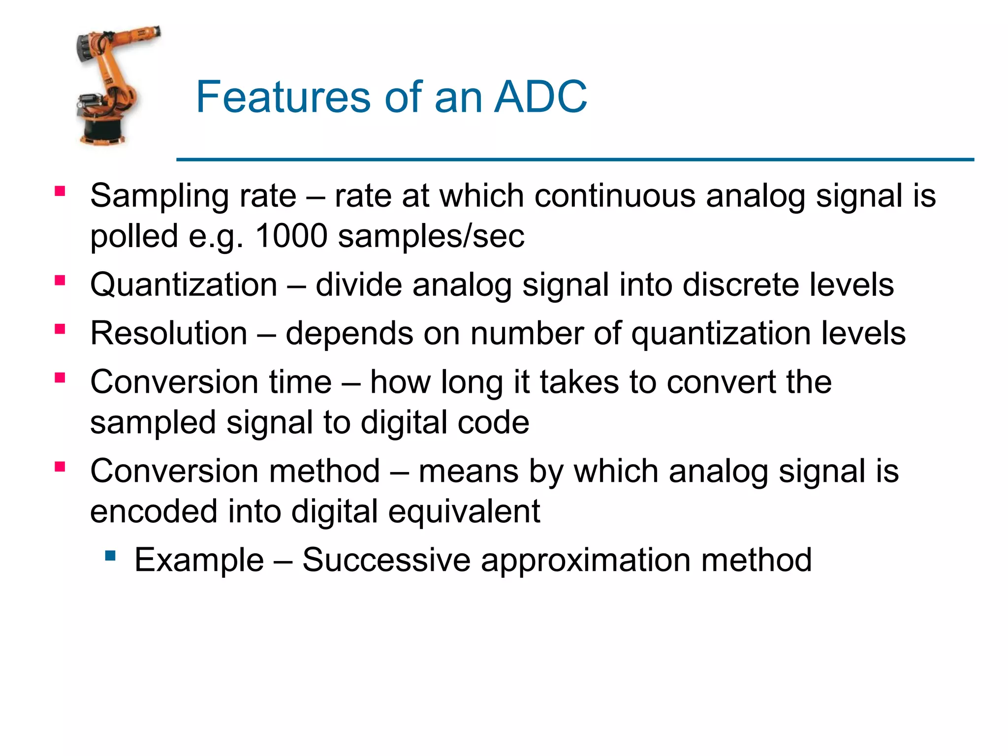 Features of an ADC

 Sampling rate – rate at which continuous analog signal is
  polled e.g. 1000 samples/sec
 Quantization – divide analog signal into discrete levels
 Resolution – depends on number of quantization levels
 Conversion time – how long it takes to convert the
  sampled signal to digital code
 Conversion method – means by which analog signal is
  encoded into digital equivalent
    Example – Successive approximation method
 