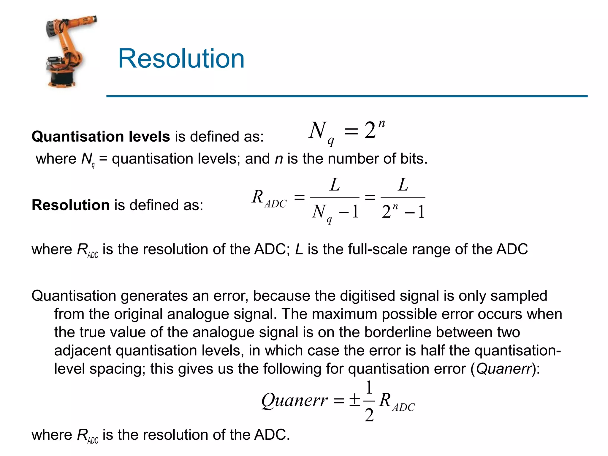 Resolution

Quantisation levels is defined as:          N q = 2n
where Nq = quantisation levels; and n is the number of bits.
                                              L     L
Resolution is defined as:         R ADC =        = n
                                            Nq −1 2 −1
where RADC is the resolution of the ADC; L is the full-scale range of the ADC


Quantisation generates an error, because the digitised signal is only sampled
  from the original analogue signal. The maximum possible error occurs when
  the true value of the analogue signal is on the borderline between two
  adjacent quantisation levels, in which case the error is half the quantisation-
  level spacing; this gives us the following for quantisation error (Quanerr):
                                              1
                                   Quanerr = ± R ADC
                                              2
where RADC is the resolution of the ADC.
 