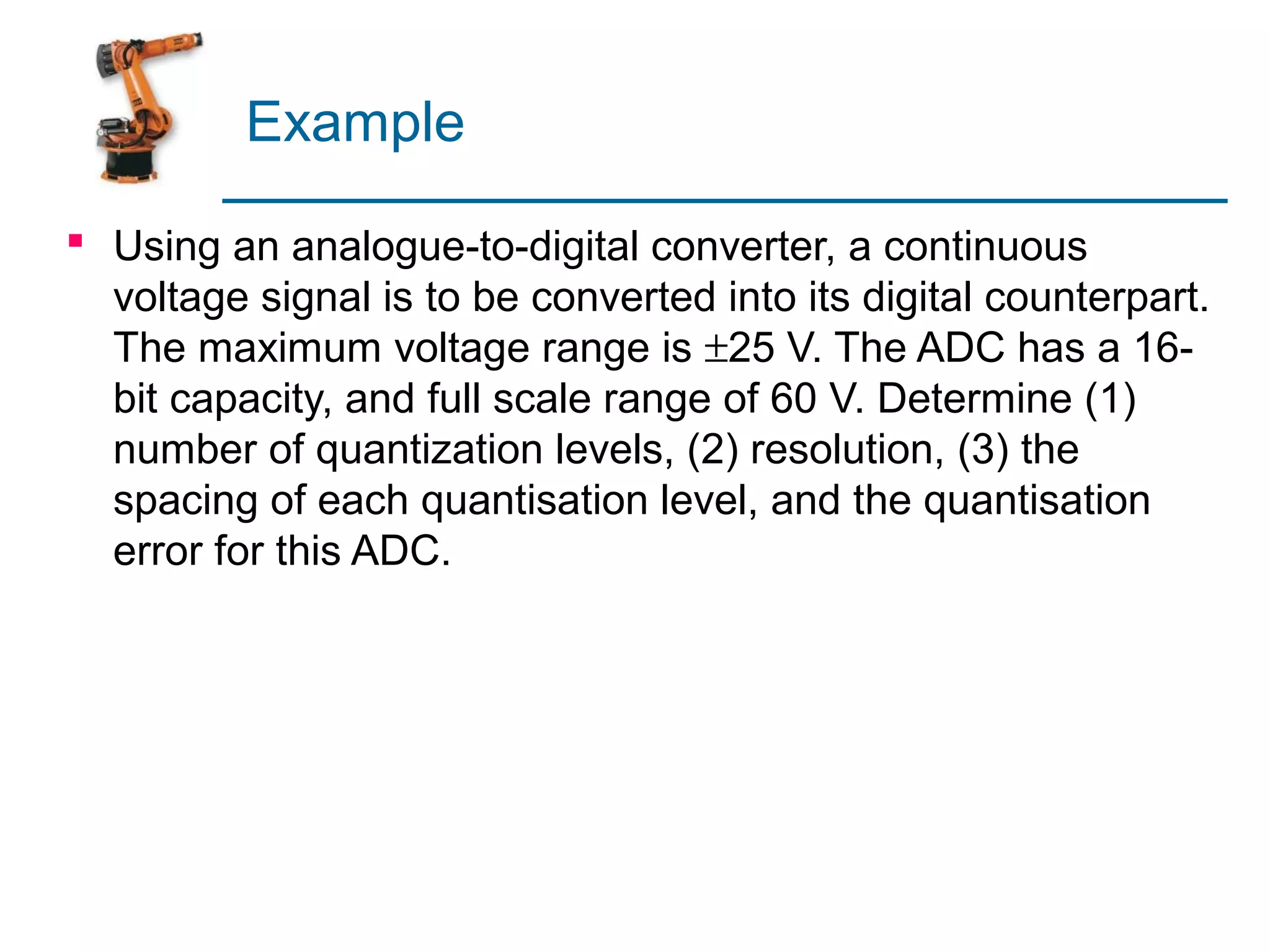 Example

 Using an analogue-to-digital converter, a continuous
  voltage signal is to be converted into its digital counterpart.
  The maximum voltage range is ±25 V. The ADC has a 16-
  bit capacity, and full scale range of 60 V. Determine (1)
  number of quantization levels, (2) resolution, (3) the
  spacing of each quantisation level, and the quantisation
  error for this ADC.
 
