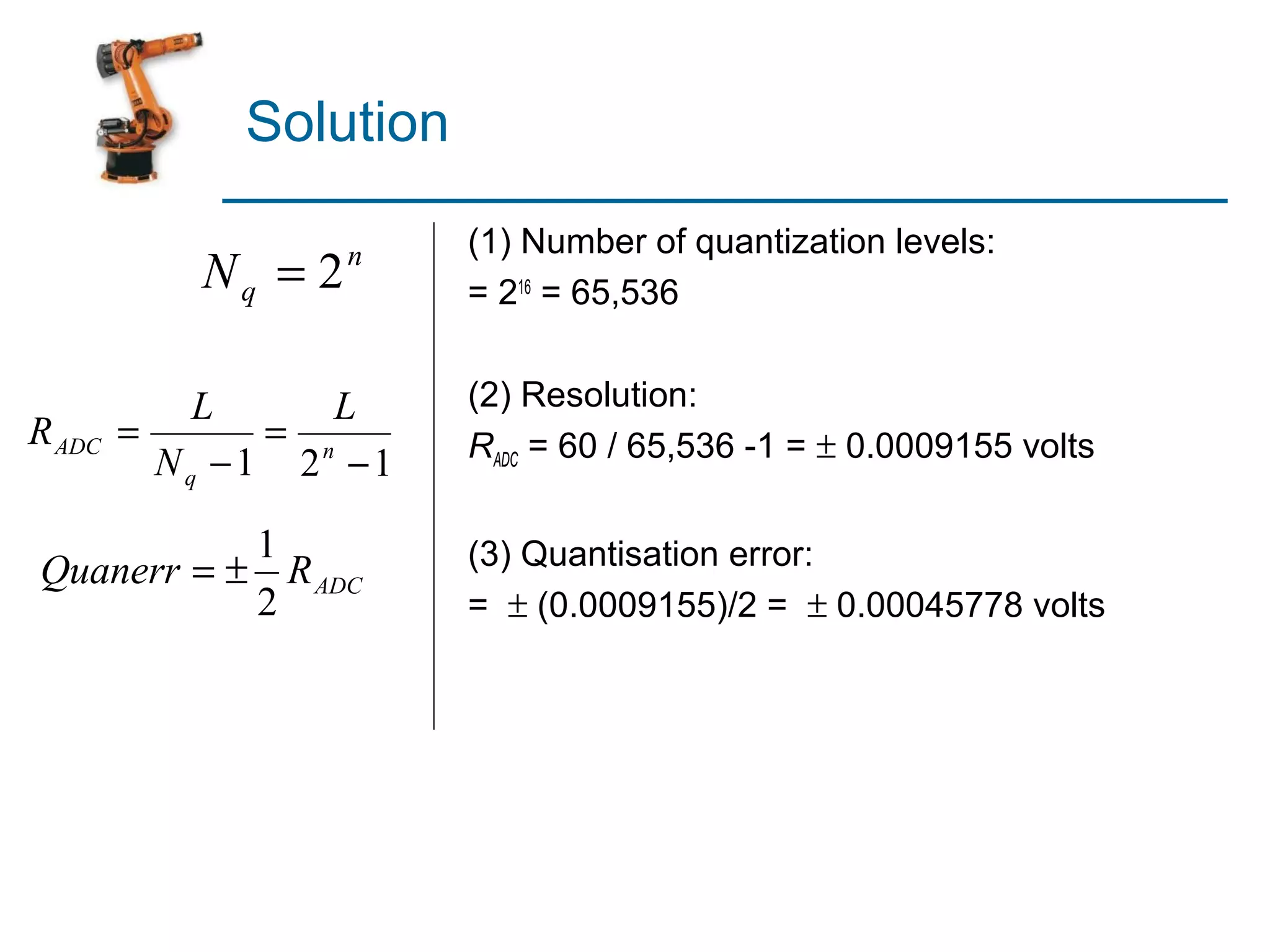 Solution
                        (1) Number of quantization levels:
           Nq = 2   n
                        = 216 = 65,536


            L     L     (2) Resolution:
R ADC   =      = n      RADC = 60 / 65,536 -1 = ± 0.0009155 volts
          Nq −1 2 −1

           1            (3) Quantisation error:
Quanerr = ± R ADC
           2            = ± (0.0009155)/2 = ± 0.00045778 volts
 