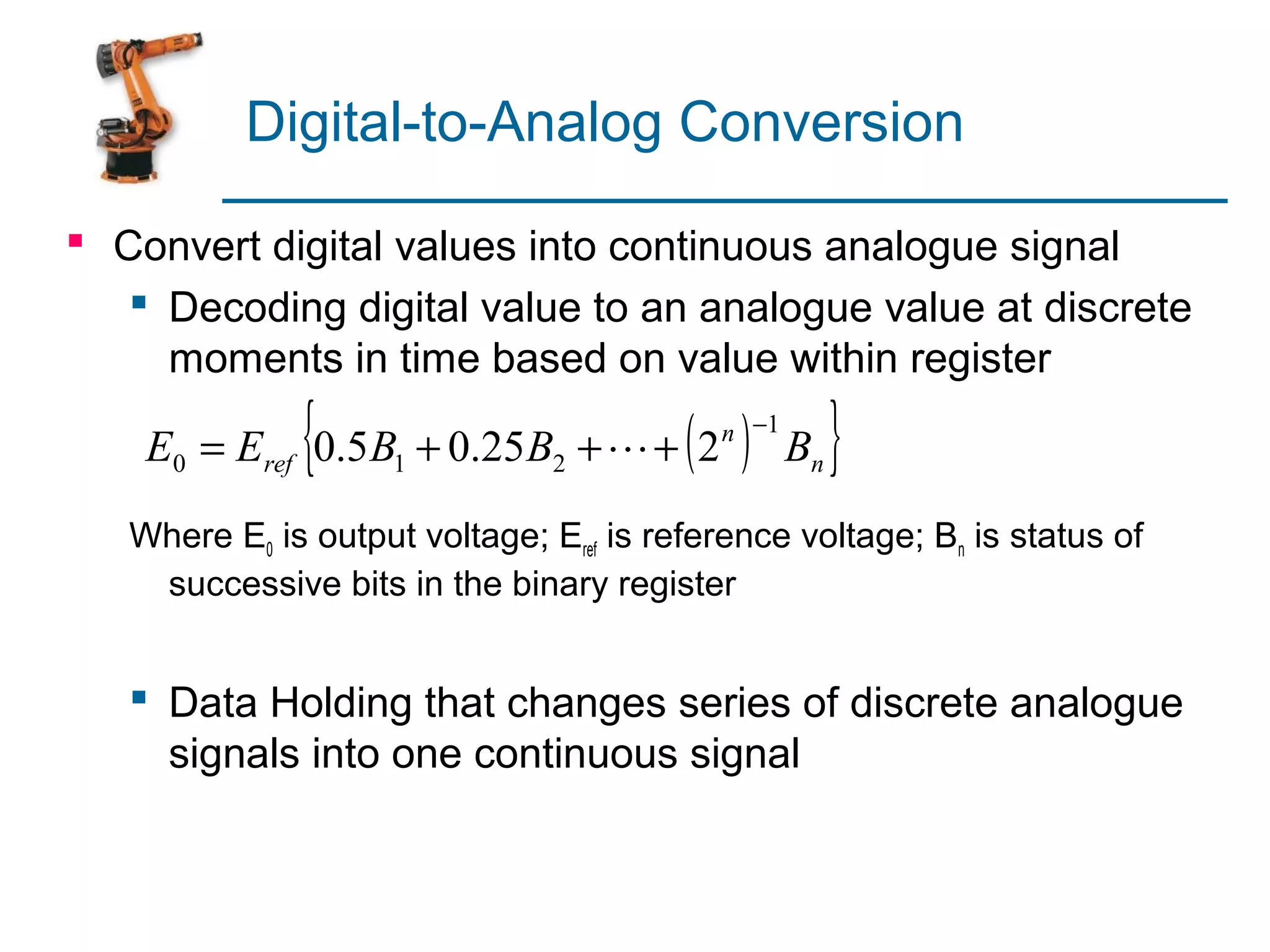 Digital-to-Analog Conversion

 Convert digital values into continuous analogue signal
    Decoding digital value to an analogue value at discrete
     moments in time based on value within register

              {
    E0 = Eref 0.5 B1 + 0.25B2 +  + 2    ( )
                                           n −1
                                                  Bn   }
   Where E0 is output voltage; Eref is reference voltage; Bn is status of
    successive bits in the binary register


    Data Holding that changes series of discrete analogue
     signals into one continuous signal
 