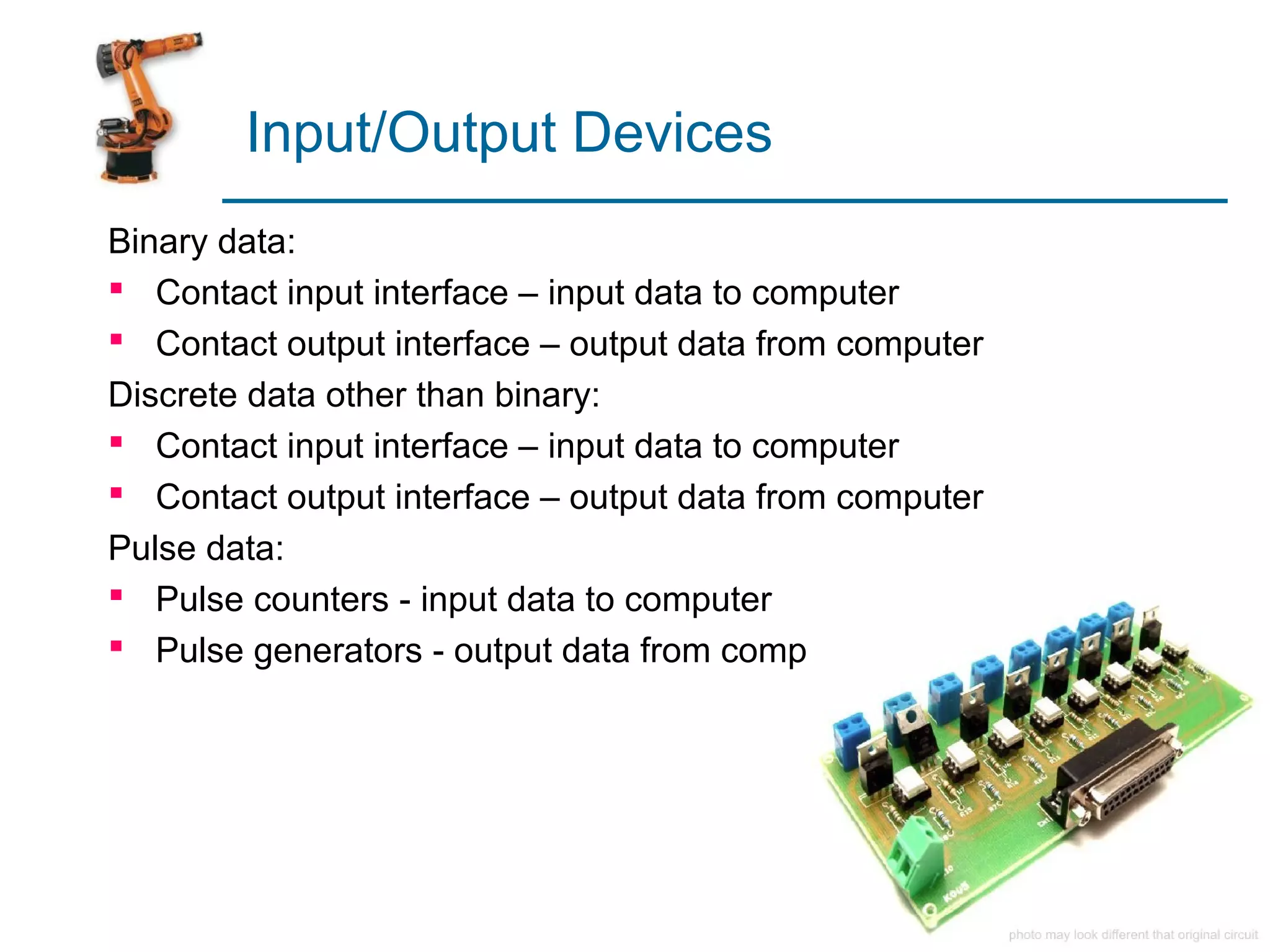 Input/Output Devices
Binary data:
 Contact input interface – input data to computer
 Contact output interface – output data from computer
Discrete data other than binary:
 Contact input interface – input data to computer
 Contact output interface – output data from computer
Pulse data:
 Pulse counters - input data to computer
 Pulse generators - output data from computer
 
