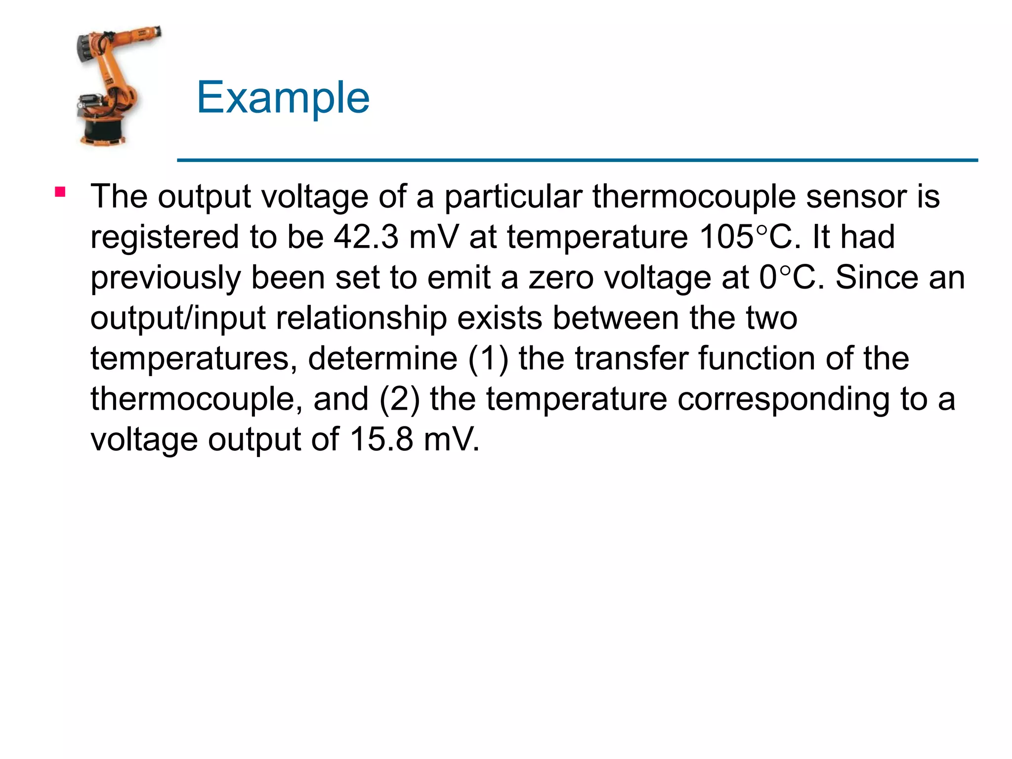 Example

 The output voltage of a particular thermocouple sensor is
  registered to be 42.3 mV at temperature 105°C. It had
  previously been set to emit a zero voltage at 0°C. Since an
  output/input relationship exists between the two
  temperatures, determine (1) the transfer function of the
  thermocouple, and (2) the temperature corresponding to a
  voltage output of 15.8 mV.
 