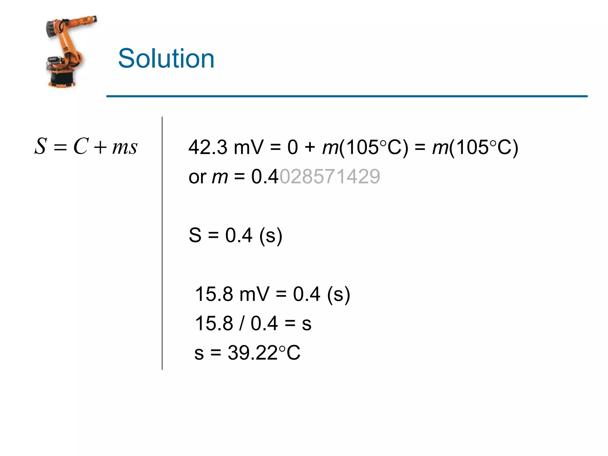 Solution


S = C + ms   42.3 mV = 0 + m(105°C) = m(105°C)
             or m = 0.4028571429

             S = 0.4 (s)

              15.8 mV = 0.4 (s)
              15.8 / 0.4 = s
              s = 39.22°C
 