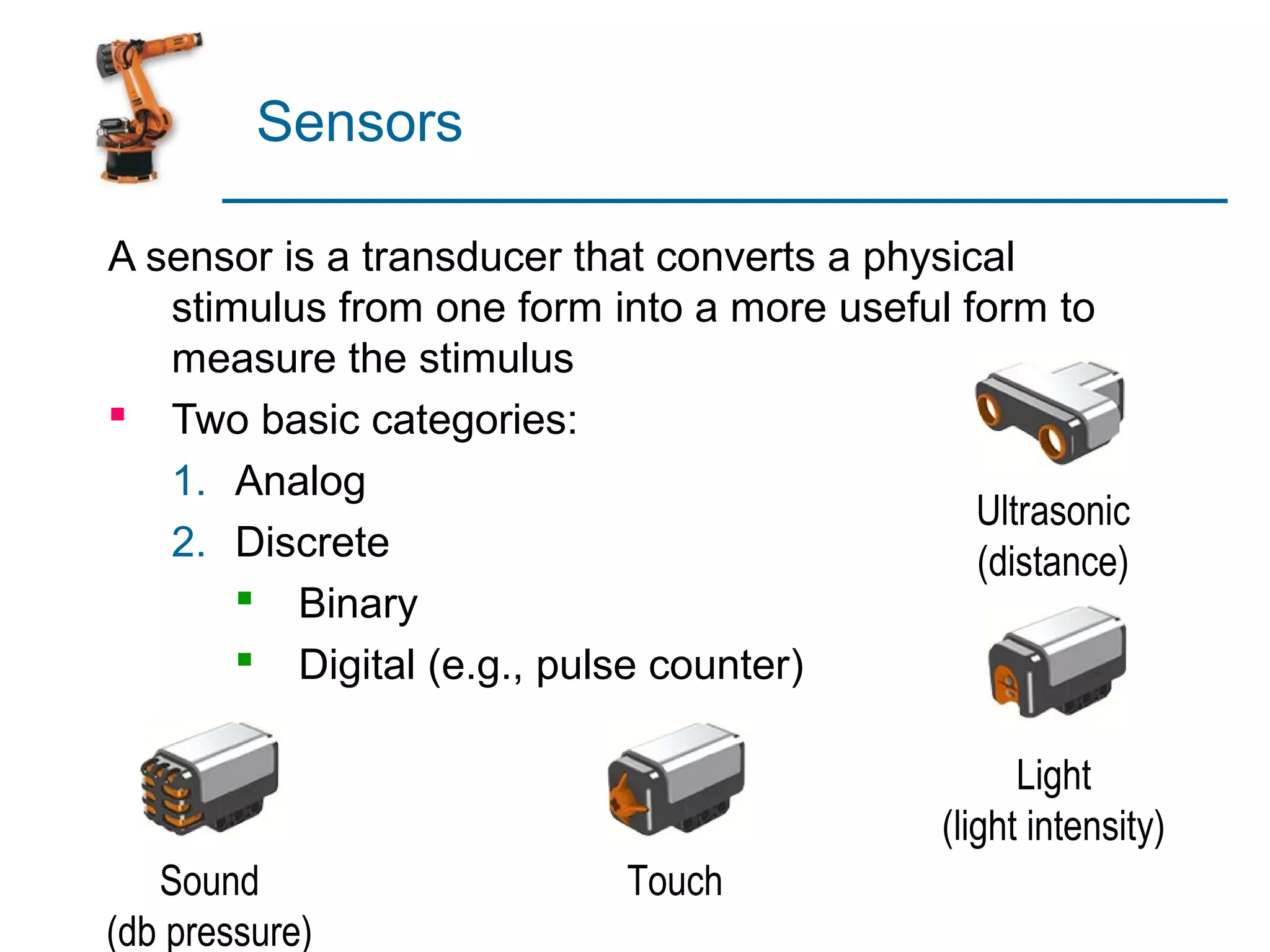 Sensors

A sensor is a transducer that converts a physical
   stimulus from one form into a more useful form to
   measure the stimulus
 Two basic categories:
   1. Analog
                                               Ultrasonic
   2. Discrete                                 (distance)
        Binary
        Digital (e.g., pulse counter)

                                                    Light
                                              (light intensity)
   Sound                    Touch
(db pressure)
 