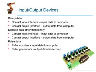 Input/Output Devices
Binary data:
 Contact input interface – input data to computer
 Contact output interface – output data from computer
Discrete data other than binary:
 Contact input interface – input data to computer
 Contact output interface – output data from computer
Pulse data:
 Pulse counters - input data to computer
 Pulse generators - output data from computer
 