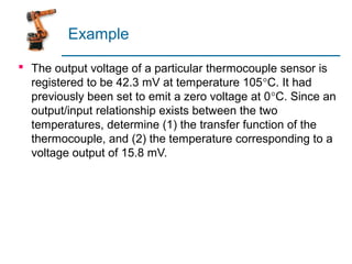 Example

 The output voltage of a particular thermocouple sensor is
  registered to be 42.3 mV at temperature 105°C. It had
  previously been set to emit a zero voltage at 0°C. Since an
  output/input relationship exists between the two
  temperatures, determine (1) the transfer function of the
  thermocouple, and (2) the temperature corresponding to a
  voltage output of 15.8 mV.
 