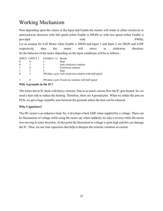 17
Working Mechanism
Now depending upon the values of the Input and Enable the motors will rotate in either clockwise or
anticlockwise direction with full speed (when Enable is HIGH) or with less speed (when Enable is
provided with PWM).
Let us assume for Left Motor when Enable is HIGH and Input 1 and Input 2 are HIGH and LOW
respectively then the motor will move in clockwise direction.
So the behavior of the motor depending on the input conditions will be as follows :
INPUT 1INPUT 2 ENABLE 1,2 Result
0 0 1 Stop
0 1 1 Anti-clockwise rotation
1 0 1 Clockwise rotation
1 1 1 Stop
0 1 50%duty cycle Anti-clockwise rotation with half speed
1 0 50%duty cycle Clockwise rotation with half speed
Why 4 grounds in the IC?
The motor driver IC deals with heavy currents. Due to so much current flow the IC gets heated. So, we
need a heat sink to reduce the heating. Therefore, there are 4 ground pins. When we solder the pins on
PCB, we get a huge metalllic area between the grounds where the heat can be released.
Why Capacitors?
The DC motor is an inductive load. So, it develops a back EMF when supplied by a voltage. There can
be fluctuations of voltage while using the motor say when suddenly we take a reverse while the motor
was moving in some direction. At this point the fluctuation in voltage is quite high and this can damage
the IC. Thus, we use four capacitors that help to dampen the extreme variation in current.
 